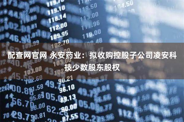 配查网官网 永安药业：拟收购控股子公司凌安科技少数股东股权