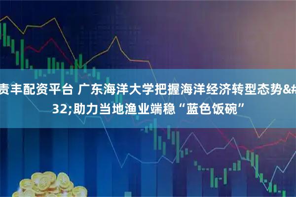 责丰配资平台 广东海洋大学把握海洋经济转型态势 助力当地渔业端稳“蓝色饭碗”