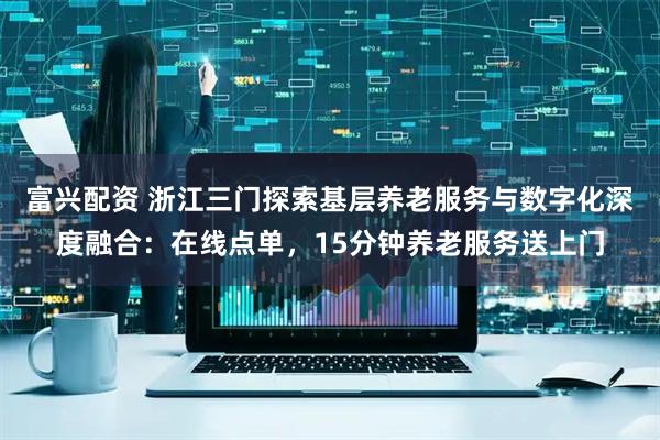 富兴配资 浙江三门探索基层养老服务与数字化深度融合：在线点单，15分钟养老服务送上门