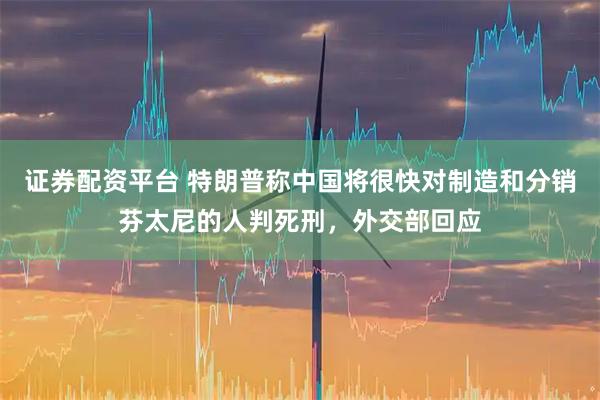 证券配资平台 特朗普称中国将很快对制造和分销芬太尼的人判死刑，外交部回应