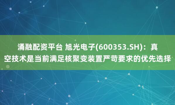 涌融配资平台 旭光电子(600353.SH)：真空技术是当前满足核聚变装置严苛要求的优先选择
