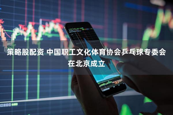 策略股配资 中国职工文化体育协会乒乓球专委会在北京成立