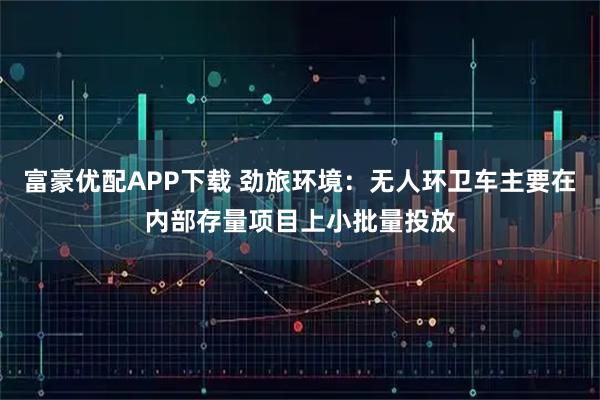 富豪优配APP下载 劲旅环境：无人环卫车主要在内部存量项目上小批量投放