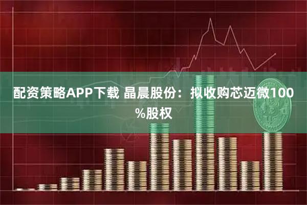 配资策略APP下载 晶晨股份：拟收购芯迈微100%股权