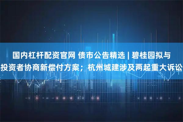 国内杠杆配资官网 债市公告精选 | 碧桂园拟与投资者协商新偿付方案；杭州城建涉及两起重大诉讼