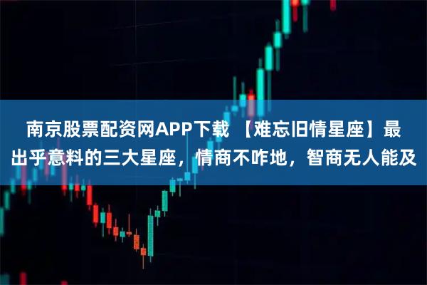 南京股票配资网APP下载 【难忘旧情星座】最出乎意料的三大星座，情商不咋地，智商无人能及
