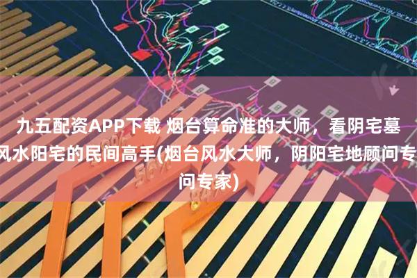 九五配资APP下载 烟台算命准的大师，看阴宅墓地风水阳宅的民间高手(烟台风水大师，阴阳宅地顾问专家)