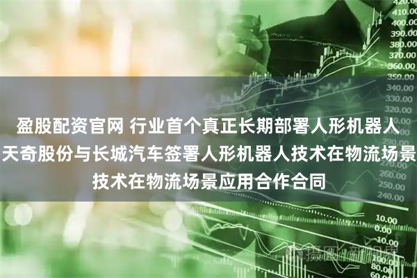 盈股配资官网 行业首个真正长期部署人形机器人进厂干活啦！天奇股份与长城汽车签署人形机器人技术在物流场景应用合作合同