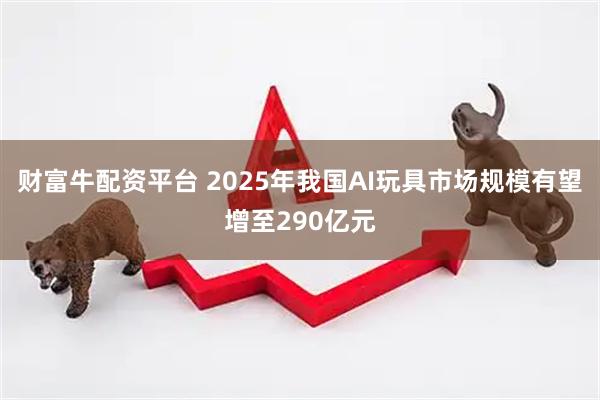 财富牛配资平台 2025年我国AI玩具市场规模有望增至290亿元