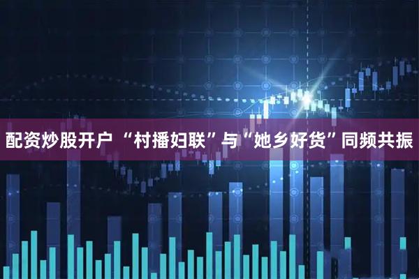 配资炒股开户 “村播妇联”与“她乡好货”同频共振