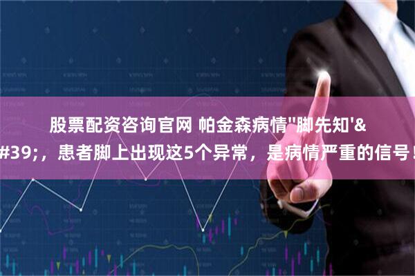 股票配资咨询官网 帕金森病情''脚先知''，患者脚上出现这5个异常，是病情严重的信号！