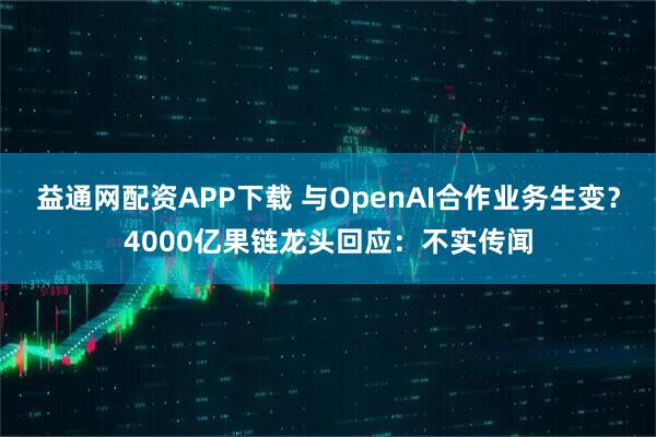 益通网配资APP下载 与OpenAI合作业务生变？4000亿果链龙头回应：不实传闻