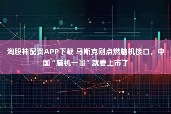 淘股神配资APP下载 马斯克刚点燃脑机接口，中国“脑机一哥”就要上市了