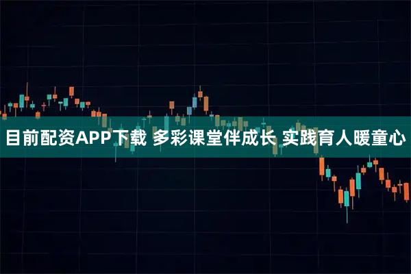 目前配资APP下载 多彩课堂伴成长 实践育人暖童心