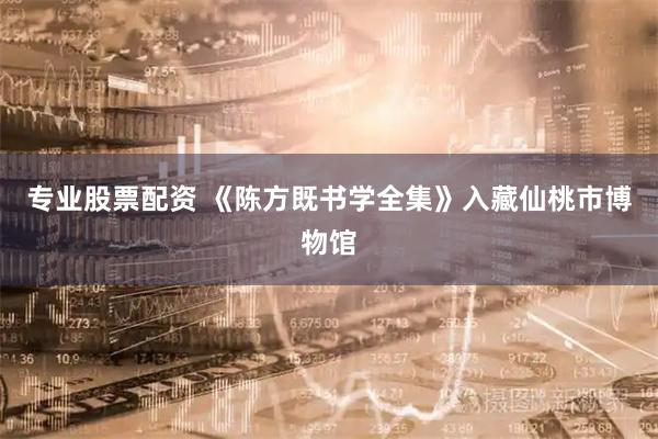 专业股票配资 《陈方既书学全集》入藏仙桃市博物馆