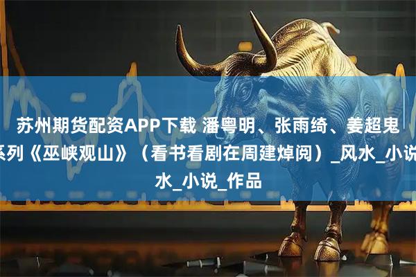 苏州期货配资APP下载 潘粤明、张雨绮、姜超鬼吹灯系列《巫峡观山》（看书看剧在周建焯阅）_风水_小说_作品