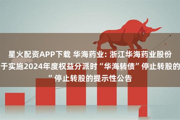 星火配资APP下载 华海药业: 浙江华海药业股份有限公司关于实施2024年度权益分派时“华海转债”停止转股的提示性公告