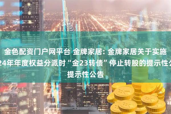 金色配资门户网平台 金牌家居: 金牌家居关于实施2024年年度权益分派时“金23转债”停止转股的提示性公告