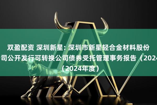 双盈配资 深圳新星: 深圳市新星轻合金材料股份有限公司公开发行可转换公司债券受托管理事务报告（2024年度）