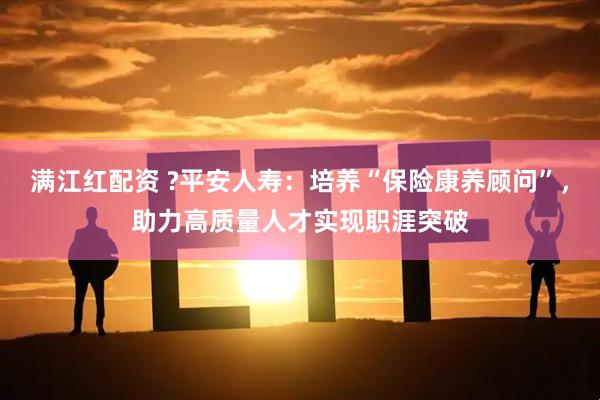 满江红配资 ?平安人寿：培养“保险康养顾问”，助力高质量人才实现职涯突破