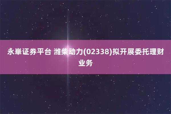永崋证券平台 潍柴动力(02338)拟开展委托理财业务