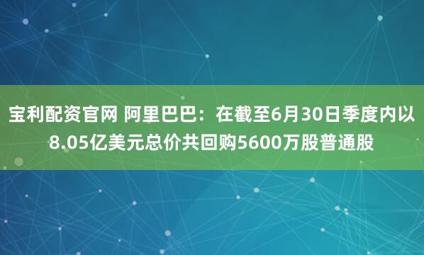 宝利配资官网 阿里巴巴：在截至6月30日季度内以8.05亿美元总价共回购5600万股普通股