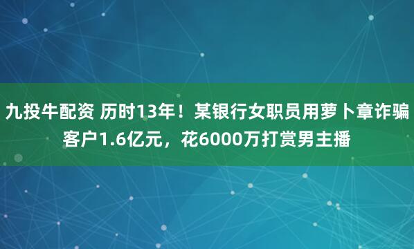 九投牛配资 历时13年！某银行女职员用萝卜章诈骗客户1.6亿元，花6000万打赏男主播