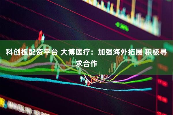 科创板配资平台 大博医疗：加强海外拓展 积极寻求合作