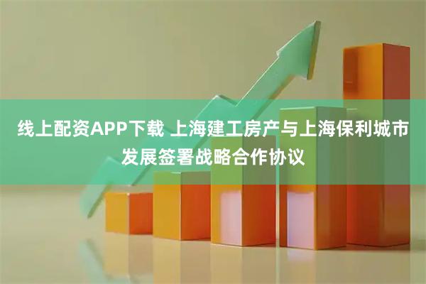 线上配资APP下载 上海建工房产与上海保利城市发展签署战略合作协议