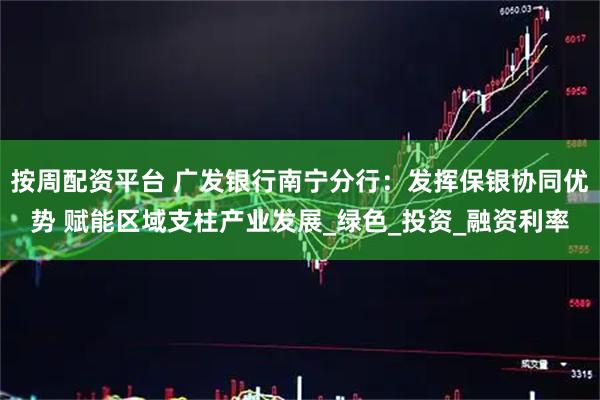 按周配资平台 广发银行南宁分行：发挥保银协同优势 赋能区域支柱产业发展_绿色_投资_融资利率