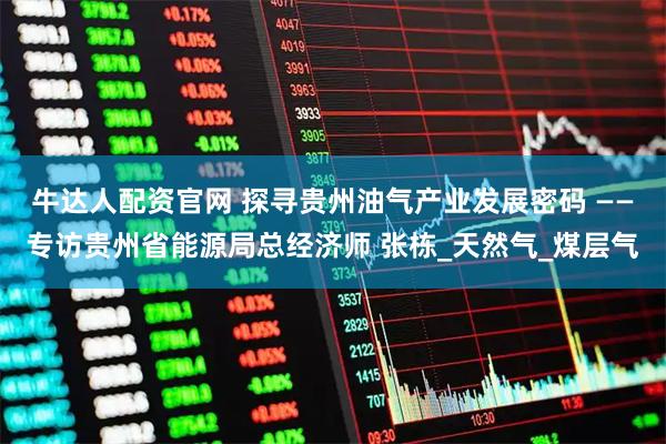牛达人配资官网 探寻贵州油气产业发展密码 ——专访贵州省能源局总经济师 张栋_天然气_煤层气