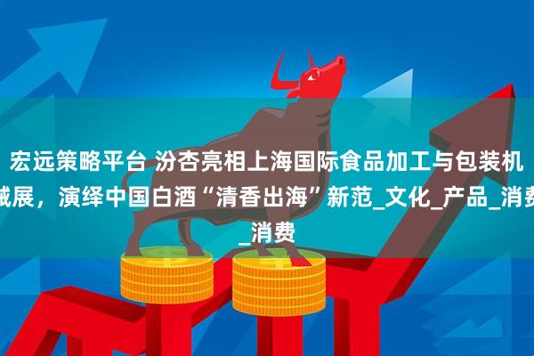 宏远策略平台 汾杏亮相上海国际食品加工与包装机械展，演绎中国白酒“清香出海”新范_文化_产品_消费