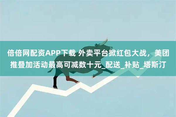 倍倍网配资APP下载 外卖平台掀红包大战，美团推叠加活动最高可减数十元_配送_补贴_塔斯汀