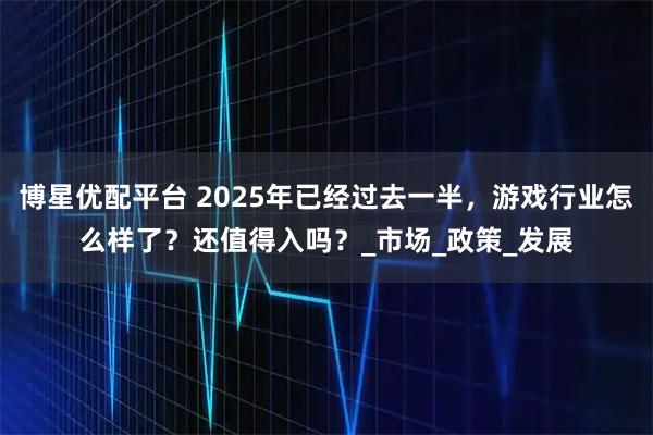 博星优配平台 2025年已经过去一半，游戏行业怎么样了？还值得入吗？_市场_政策_发展