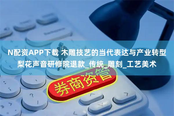 N配资APP下载 木雕技艺的当代表达与产业转型梨花声音研修院退款_传统_雕刻_工艺美术