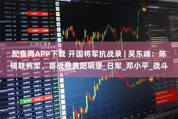 配查网APP下载 开国将军抗战录 | 吴东峰：陈锡联将军，首战奇袭阳明堡_日军_邓小平_战斗