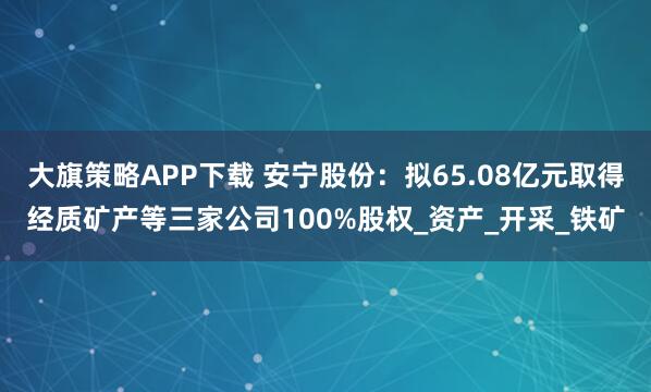 大旗策略APP下载 安宁股份：拟65.08亿元取得经质矿产等三家公司100%股权_资产_开采_铁矿