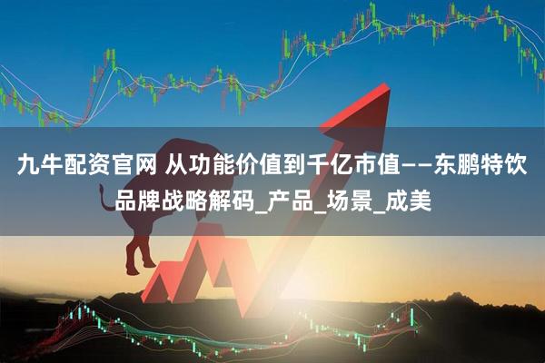 九牛配资官网 从功能价值到千亿市值——东鹏特饮品牌战略解码_产品_场景_成美