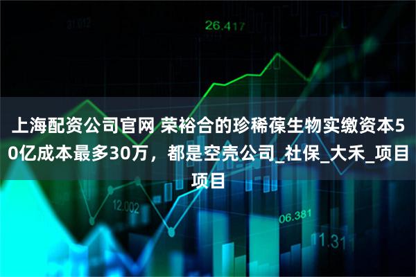 上海配资公司官网 荣裕合的珍稀葆生物实缴资本50亿成本最多30万，都是空壳公司_社保_大禾_项目