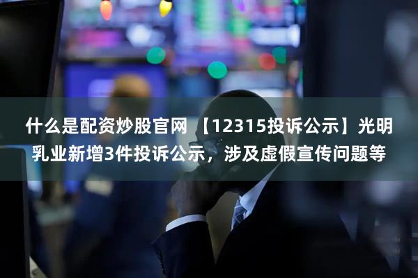 什么是配资炒股官网 【12315投诉公示】光明乳业新增3件投诉公示，涉及虚假宣传问题等