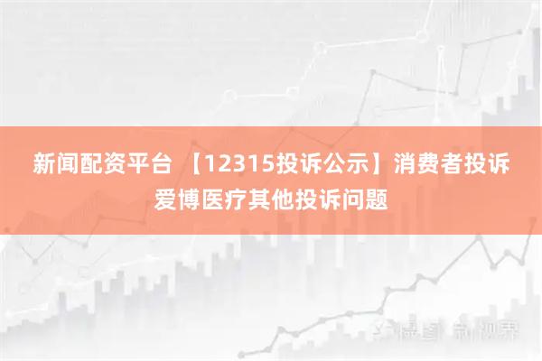 新闻配资平台 【12315投诉公示】消费者投诉爱博医疗其他投诉问题