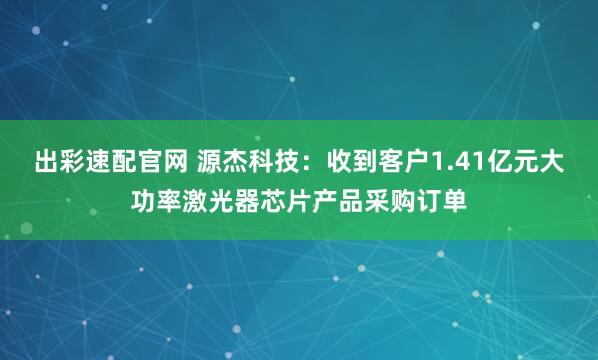 出彩速配官网 源杰科技：收到客户1.41亿元大功率激光器芯片产品采购订单