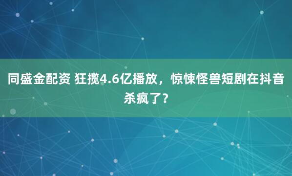 同盛金配资 狂揽4.6亿播放，惊悚怪兽短剧在抖音杀疯了？