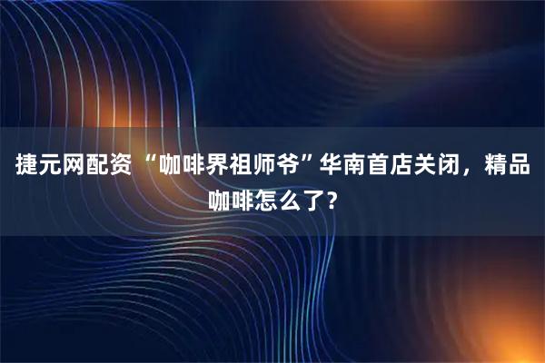 捷元网配资 “咖啡界祖师爷”华南首店关闭，精品咖啡怎么了？