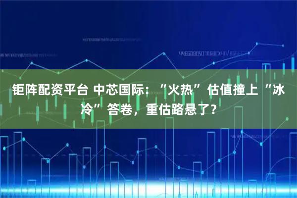 钜阵配资平台 中芯国际：“火热” 估值撞上 “冰冷” 答卷，重估路悬了？