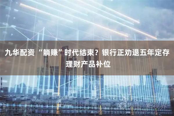 九华配资 “躺赚”时代结束？银行正劝退五年定存 理财产品补位