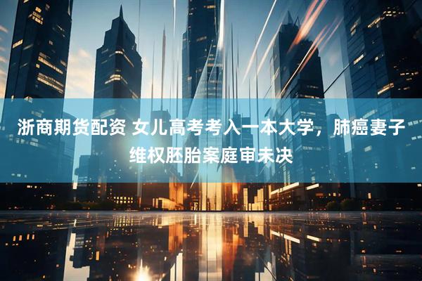 浙商期货配资 女儿高考考入一本大学，肺癌妻子维权胚胎案庭审未决
