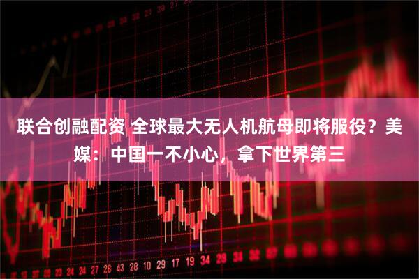 联合创融配资 全球最大无人机航母即将服役？美媒：中国一不小心，拿下世界第三